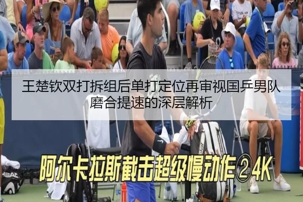 王楚钦双打拆组后单打定位再审视国乒男队磨合提速的深层解析