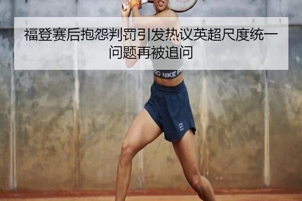福登赛后抱怨判罚引发热议英超尺度统一问题再被追问